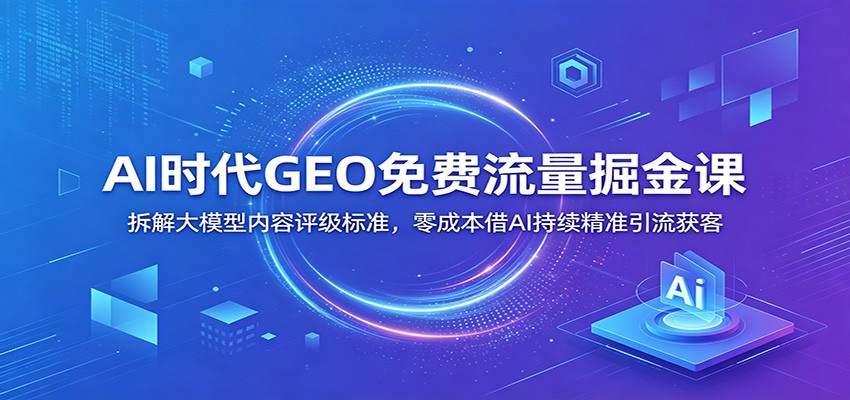 AI时代GEO免费流量掘金课：拆解大模型内容评级标准，零成本借AI持续精准引流获客 - 项目资源网