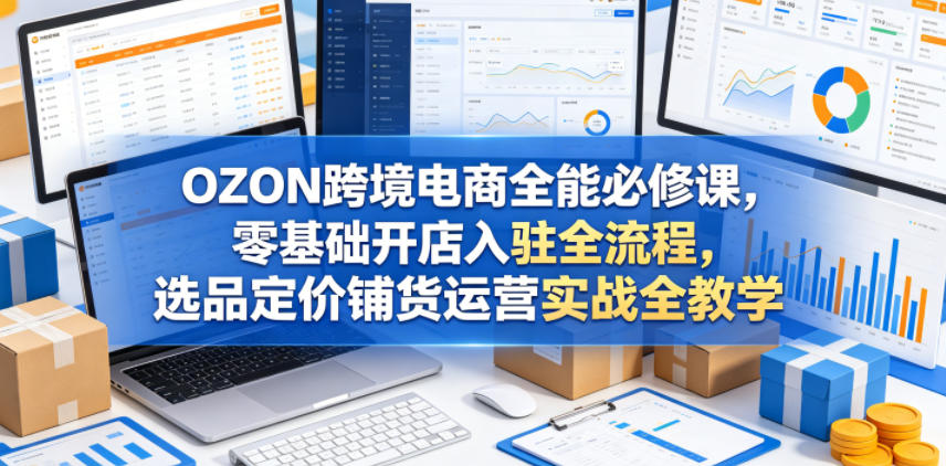 OZON跨境电商全能必修课，零基础开店入驻全流程，选品定价铺货运营实战全教学(更新0605) - 项目资源网