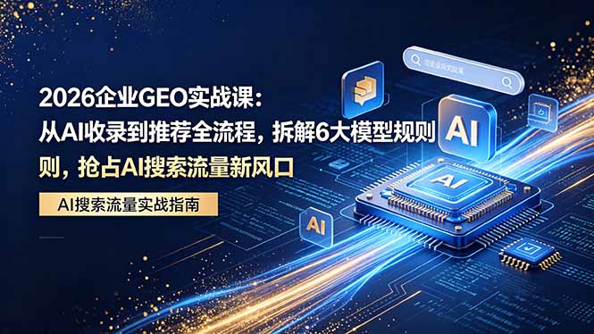 2026 企业GEO实战课：从AI收录到推荐全流程，拆解6大模型规则，抢占 AI 搜索流量新风口 - 项目资源网