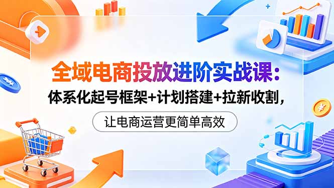 全域电商投放进阶实战课：体系化起号框架+计划搭建+拉新收割，让电商运营更简单高效 - 项目资源网