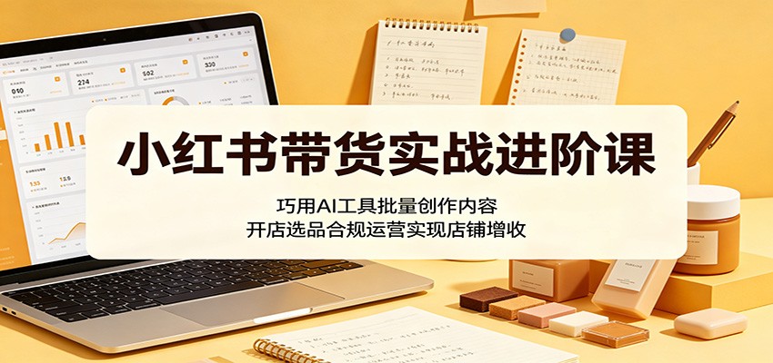 小红书带货实战进阶课：巧用AI工具批量创作内容，开店选品合规运营实现店铺增收 - 项目资源网